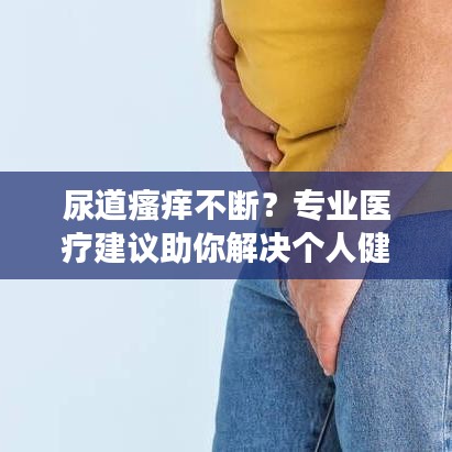 尿道瘙癢不斷？專業(yè)醫(yī)療建議助你解決個人健康隱患！