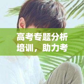 高考專題分析培訓，助力考生備戰(zhàn)的關鍵一環(huán)，提升成績必備課程！
