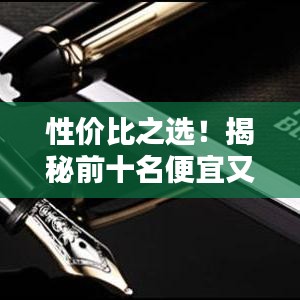 性價比之選！揭秘前十名便宜又好的鋼筆排名，書寫新體驗！