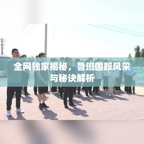 全網(wǎng)獨家揭秘，魯班國服風(fēng)采與秘訣解析