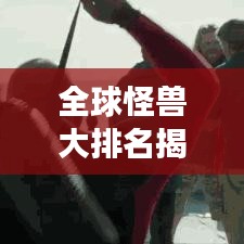 全球怪獸大排名揭秘，震撼榜單，不容錯(cuò)過(guò)！